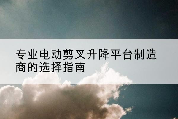 孟津电动剪叉升降平台厂家-专业电动剪叉升降平台制造商的选择指南