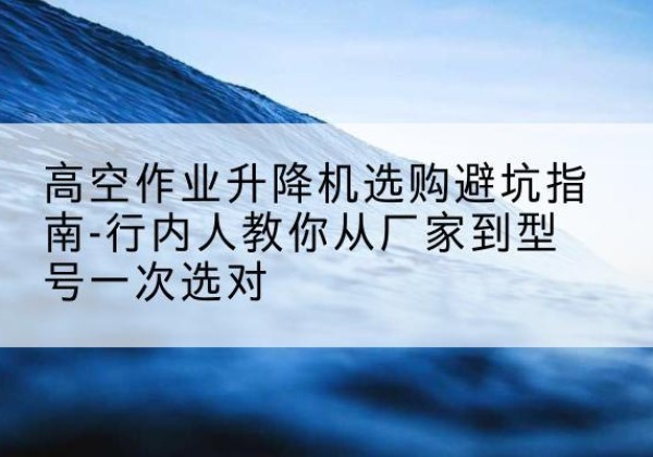 孟津升降平台厂家-高空作业升降机选购避坑指南-行内人教你从厂家到型号一次选对