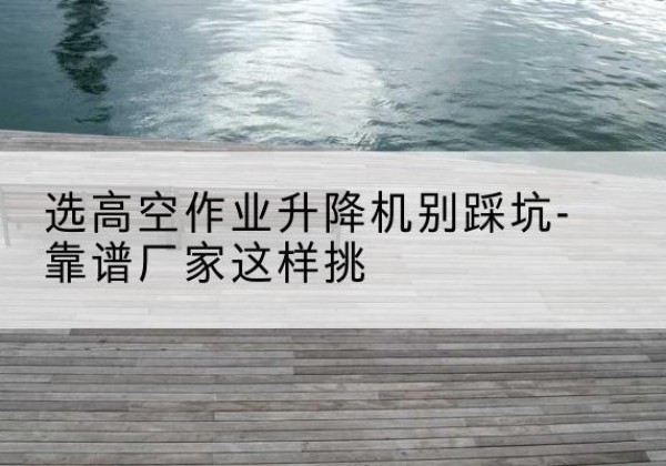 孟津剪叉式升降机厂家-选高空作业升降机别踩坑-靠谱厂家这样挑