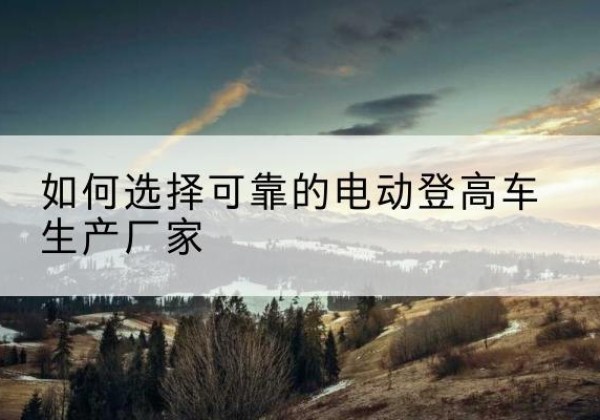 孟津电动登高车厂家-如何选择可靠的电动登高车生产厂家