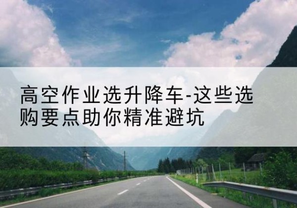 孟津升降车厂家-高空作业选升降车-这些选购要点助你*避坑