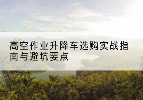 孟津升降车怎么选-高空作业升降车选购实战指南与避坑要点