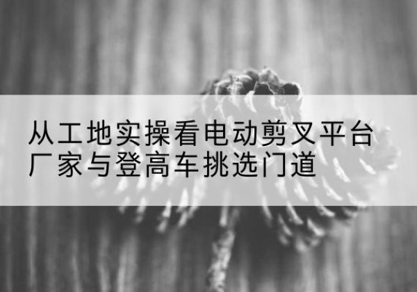 孟津电动剪叉升降平台厂家-从工地实操看电动剪叉平台厂家与登高车挑选门道