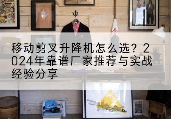 孟津升降平台厂家推荐-移动剪叉升降机怎么选？2024年靠谱厂家推荐与实战经验分享