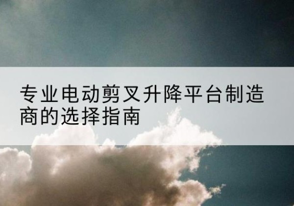 孟津电动剪叉升降平台厂家-专业电动剪叉升降平台制造商的选择指南