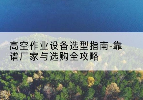 孟津升降车厂家-高空作业设备选型指南-靠谱厂家与选购全攻略
