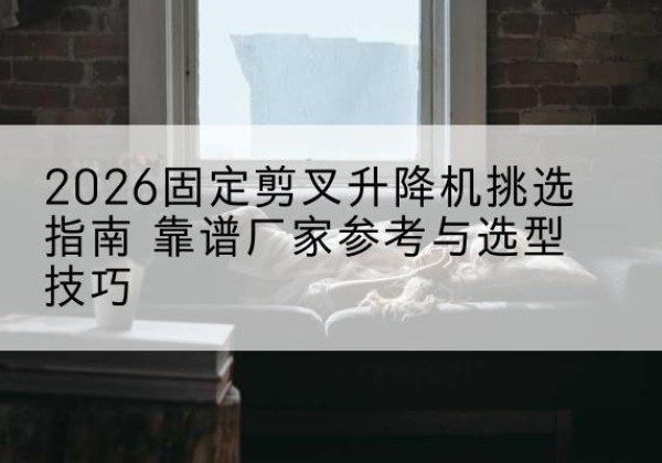 孟津固定剪叉升降机厂家推荐-2026固定剪叉升降机挑选指南 靠谱厂家参考与选型技巧